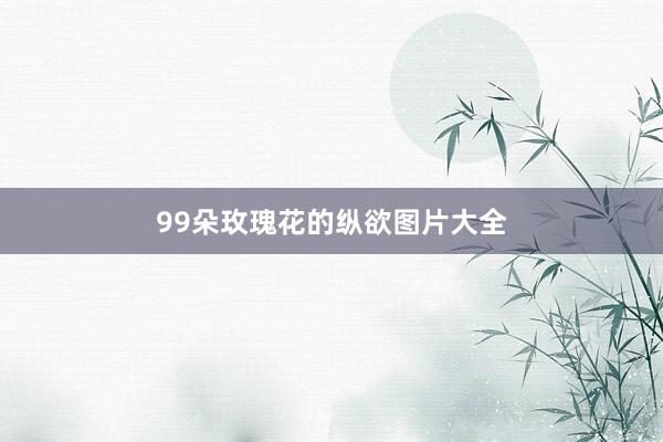 99朵玫瑰花的纵欲图片大全